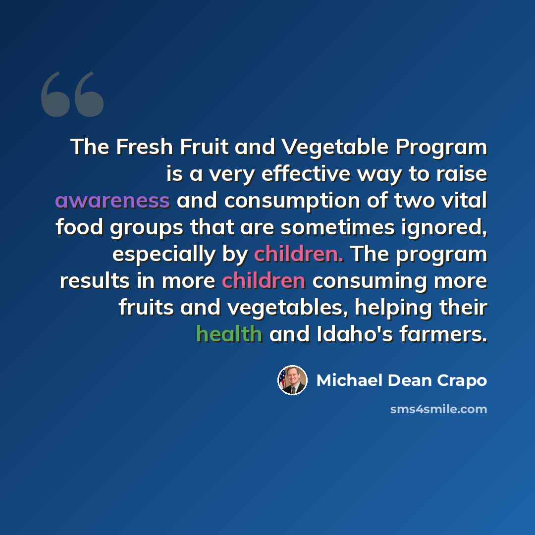 “The Fresh Fruit and Vegetable Program is a very effective way to raise awareness and consumption of two vital food groups that are sometimes ignored, especially by children. The program results in more children consuming more fruits and vegetables, helping their health and Idaho's farmers.” quote by Michael Dean Crapo