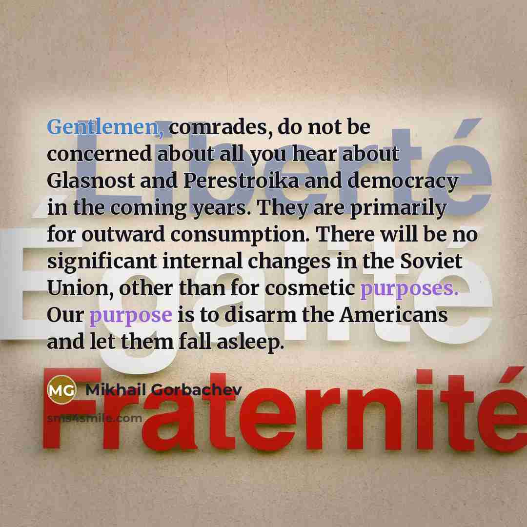“Gentlemen, comrades, do not be concerned about all you hear about Glasnost and Perestroika and democracy in the coming years. They are primarily for outward consumption. There will be no significant internal changes in the Soviet Union, other than for cosmetic purposes. Our purpose is to disarm…” quote by Mikhail Gorbachev