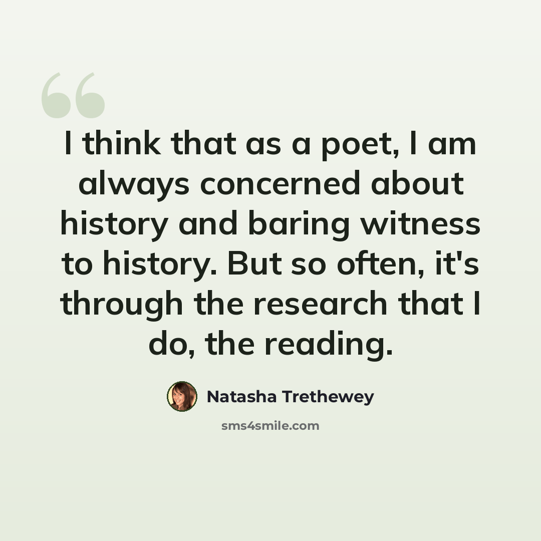 “I think that as a poet, I am always concerned about history and baring witness to history. But so often, it's through the research that I do, the reading.” quote by Natasha Trethewey