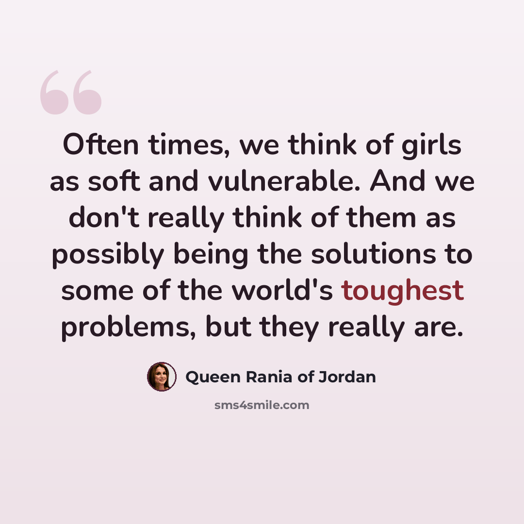 “Often times, we think of girls as soft and vulnerable. And we don't really think of them as possibly being the solutions to some of the world's toughest problems, but they really are.” quote by Queen Rania of Jordan