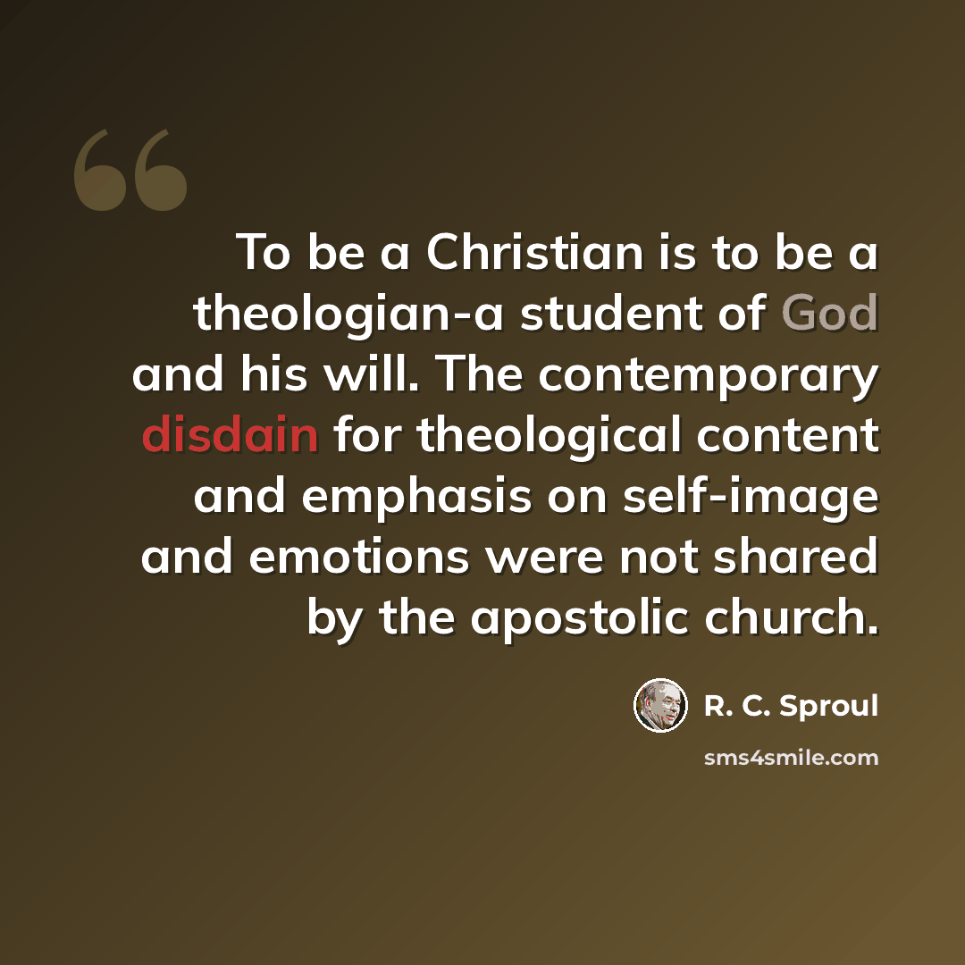 “To be a Christian is to be a theologian-a student of God and his will. The contemporary disdain for theological content and emphasis on self-image and emotions were not shared by the apostolic church.” quote by R. C. Sproul