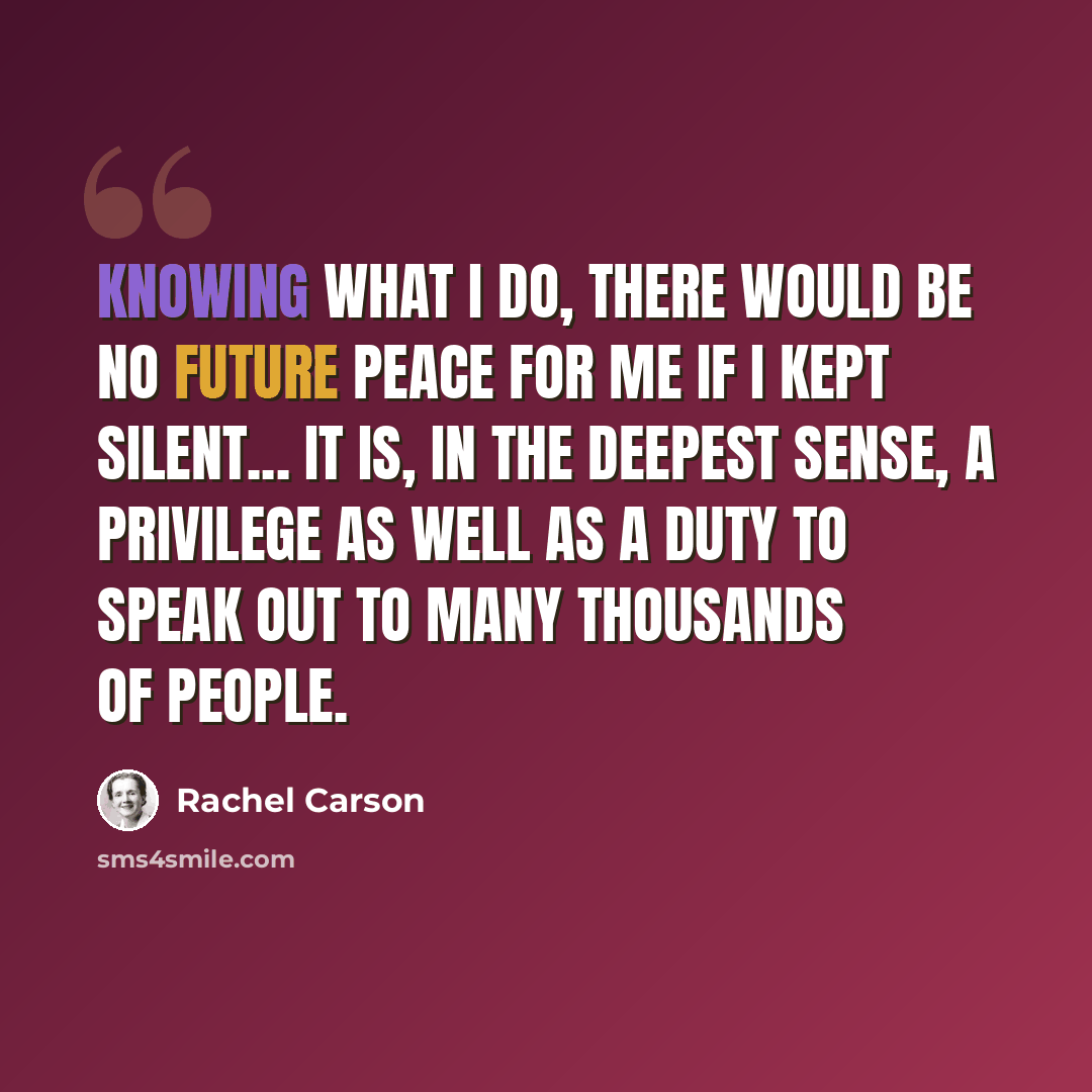 “Knowing what I do, there would be no future peace for me if I kept silent... It is, in the deepest sense, a privilege as well as a duty to speak out to many thousands of people.” quote by Rachel Carson