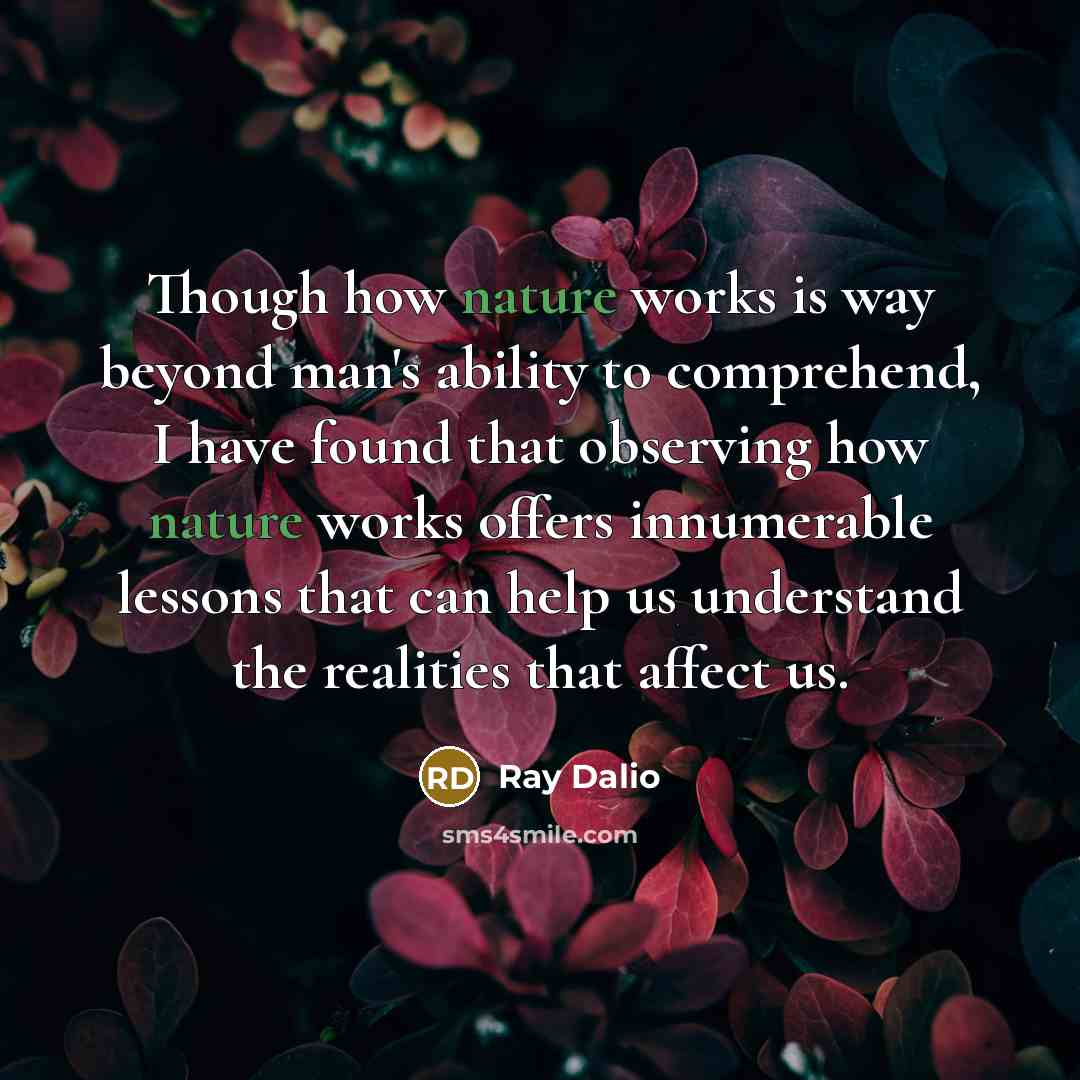 “Though how nature works is way beyond man's ability to comprehend, I have found that observing how nature works offers innumerable lessons that can help us understand the realities that affect us.” quote by Ray Dalio