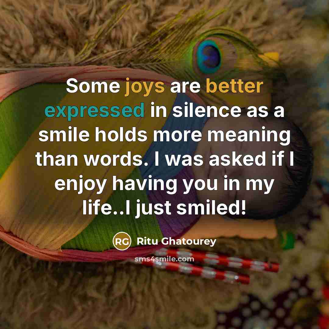 “Some joys are better expressed in silence as a smile holds more meaning than words. I was asked if I enjoy having you in my life..I just smiled!” quote by Ritu Ghatourey