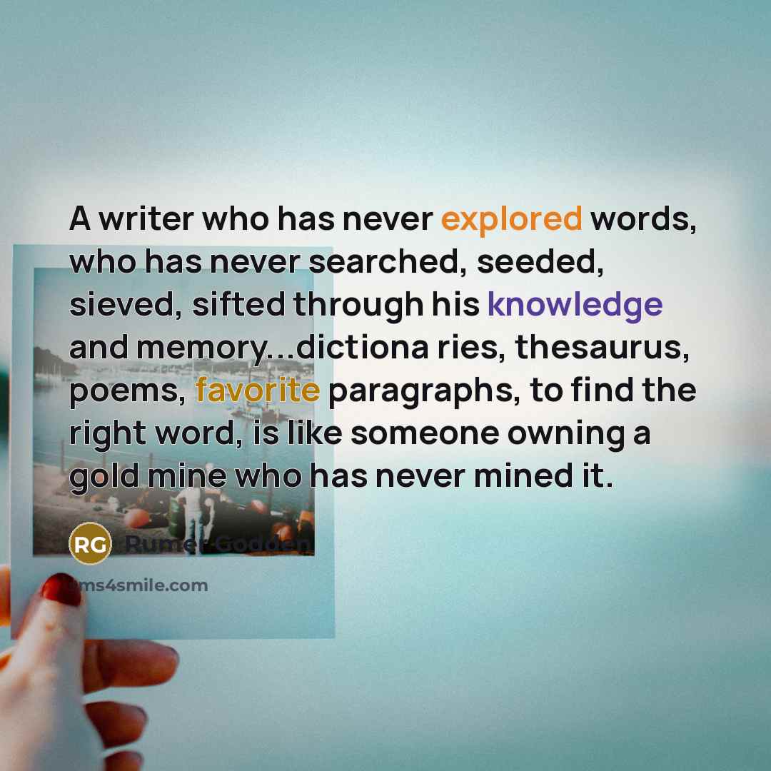 “A writer who has never explored words, who has never searched, seeded, sieved, sifted through his knowledge and memory...dictiona ries, thesaurus, poems, favorite paragraphs, to find the right word, is like someone owning a gold mine who has never mined it.” quote by Rumer Godden