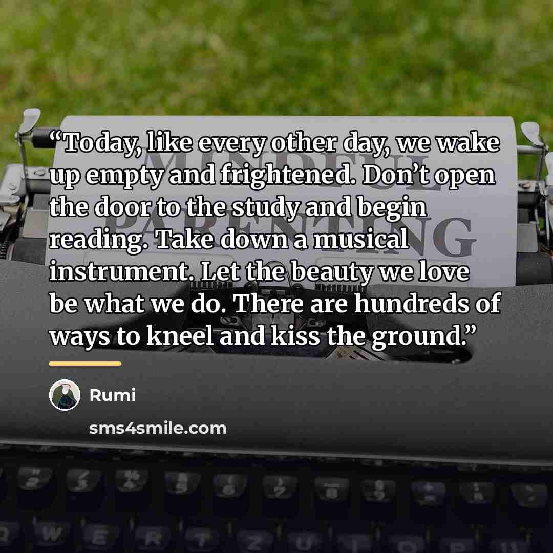 “Today, like every other day, we wake up empty and frightened. Don’t open the door to the study and begin reading. Take down a musical instrument. Let the beauty we love be what we do. There are hundreds of ways to kneel and kiss the ground.” quote by Rumi