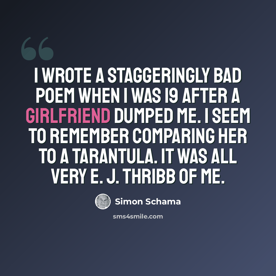 “I wrote a staggeringly bad poem when I was 19 after a girlfriend dumped me. I seem to remember comparing her to a tarantula. It was all very E. J. Thribb of me.” quote by Simon Schama