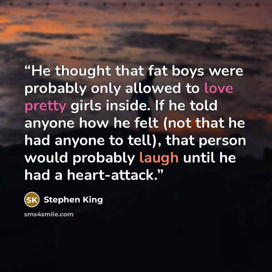 “He thought that fat boys were probably only allowed to love pretty girls inside. If he told anyone how he felt (not that he had anyone to tell), that person would probably laugh until he had a heart-attack.” quote by Stephen King