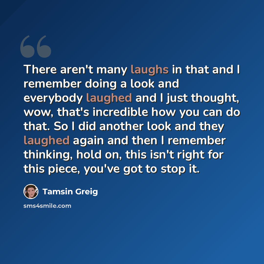 “There aren't many laughs in that and I remember doing a look and everybody laughed and I just thought, wow, that's incredible how you can do that. So I did another look and they laughed again and then I remember thinking, hold on, this isn't right for this piece, you've got to stop it.” quote by Tamsin Greig