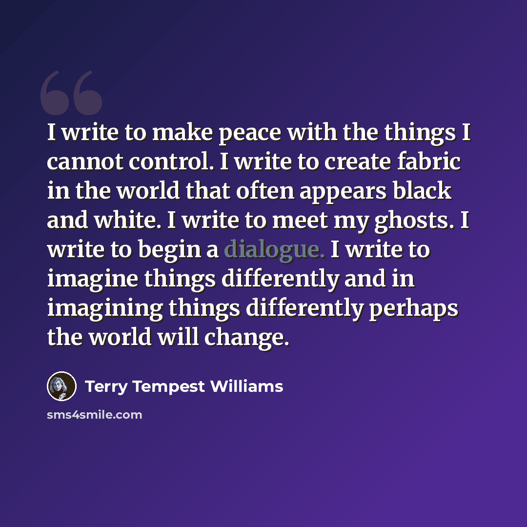 “I write to make peace with the things I cannot control. I write to create fabric in the world that often appears black and white. I write to meet my ghosts. I write to begin a dialogue. I write to imagine things differently and in imagining things differently perhaps the world will change.” quote by Terry Tempest Williams