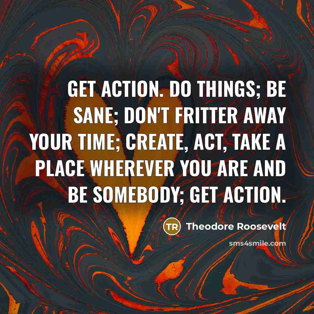 “Get action. Do things; be sane; don't fritter away your time; create, act, take a place wherever you are and be somebody; get action.” quote by Theodore Roosevelt