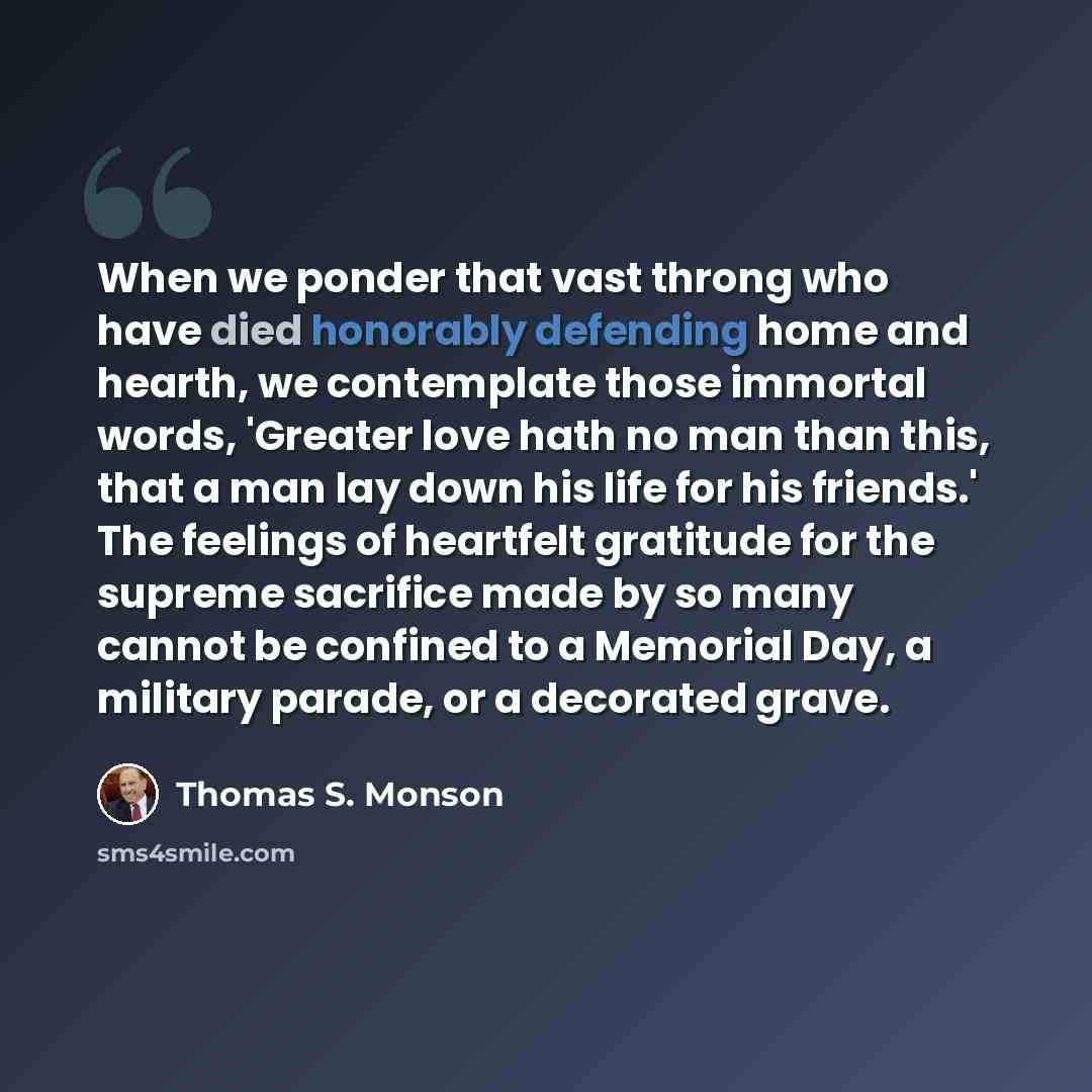 “When we ponder that vast throng who have died honorably defending home and hearth, we contemplate those immortal words, 'Greater love hath no man than this, that a man lay down his life for his friends.' The feelings of heartfelt gratitude for the supreme sacrifice made by so many cannot be…” quote by Thomas S. Monson