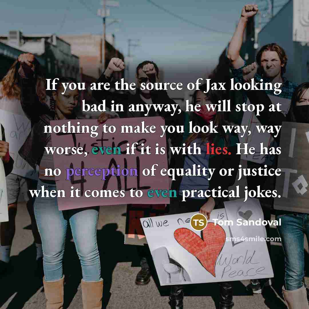 “If you are the source of Jax looking bad in anyway, he will stop at nothing to make you look way, way worse, even if it is with lies. He has no perception of equality or justice when it comes to even practical jokes.” quote by Tom Sandoval
