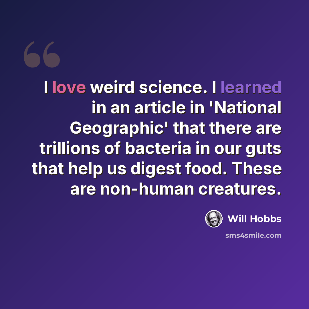 “I love weird science. I learned in an article in 'National Geographic' that there are trillions of bacteria in our guts that help us digest food. These are non-human creatures.” quote by Will Hobbs
