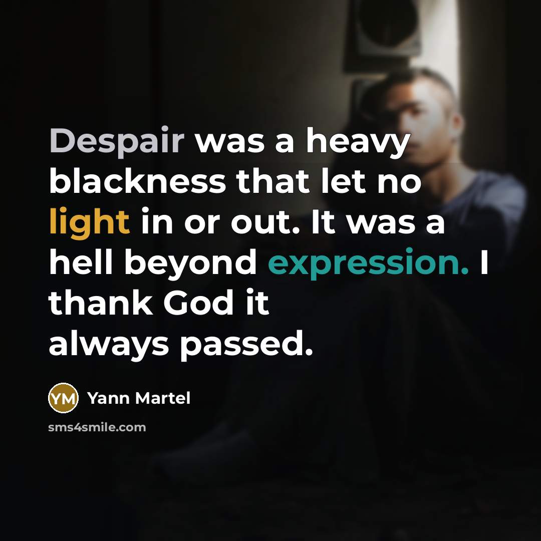 “Despair was a heavy blackness that let no light in or out. It was a hell beyond expression. I thank God it always passed.” quote by Yann Martel