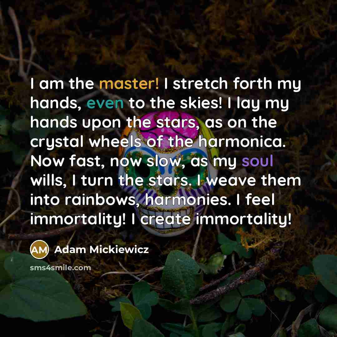“I am the master! I stretch forth my hands, even to the skies! I lay my hands upon the stars, as on the crystal wheels of the harmonica. Now fast, now slow, as my soul wills, I turn the stars. I weave them into rainbows, harmonies. I feel immortality! I create immortality!” quote by Adam Mickiewicz