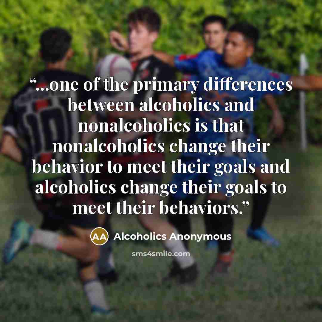 “...one of the primary differences between alcoholics and nonalcoholics is that nonalcoholics change their behavior to meet their goals and alcoholics change their goals to meet their behaviors.” quote by Alcoholics Anonymous