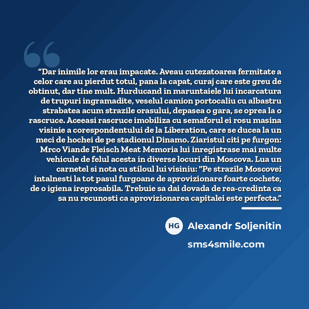 “Dar inimile lor erau impacate. Aveau cutezatoarea fermitate a celor care au pierdut totul, pana la capat, curaj care este greu de obtinut, dar tine mult. Hurducand in maruntaiele lui incarcatura de trupuri ingramadite, veselul camion portocaliu cu albastru strabatea acum strazile orasului, depasea…” quote by Alexandr Soljenitin
