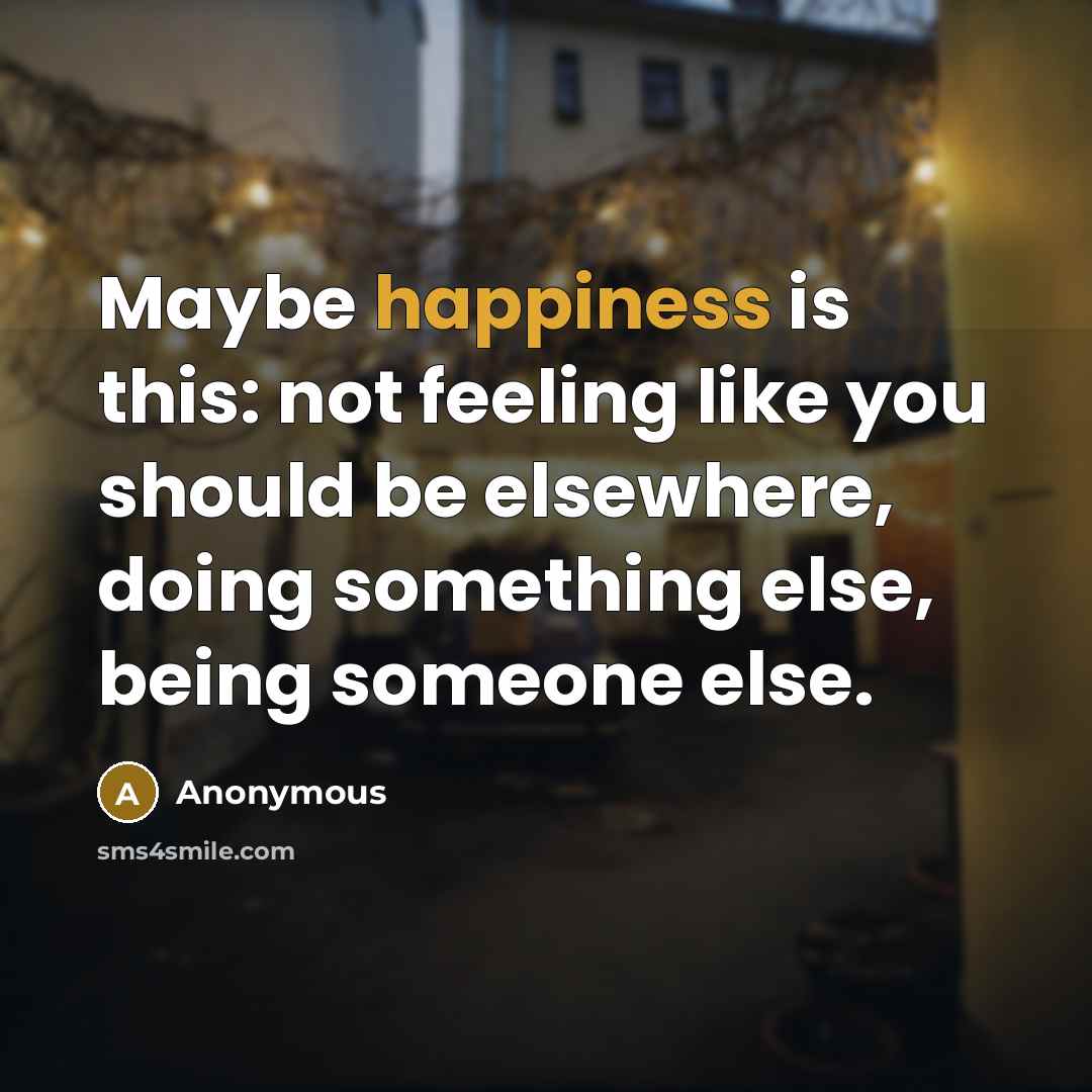 “Maybe happiness is this: not feeling like you should be elsewhere, doing something else, being someone else.” quote by Anonymous