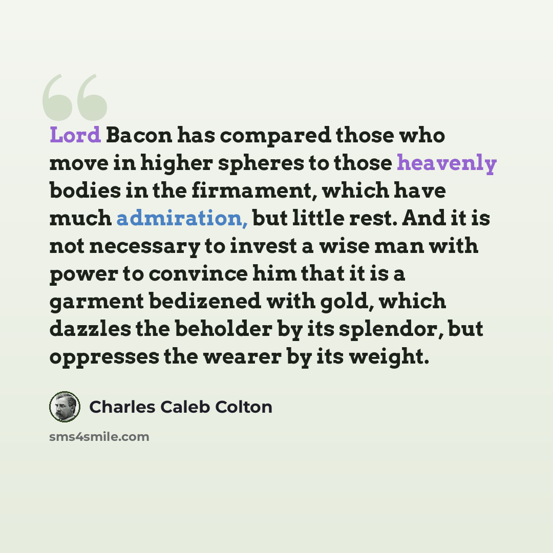“Lord Bacon has compared those who move in higher spheres to those heavenly bodies in the firmament, which have much admiration, but little rest. And it is not necessary to invest a wise man with power to convince him that it is a garment bedizened with gold, which dazzles the beholder by its…” quote by Charles Caleb Colton