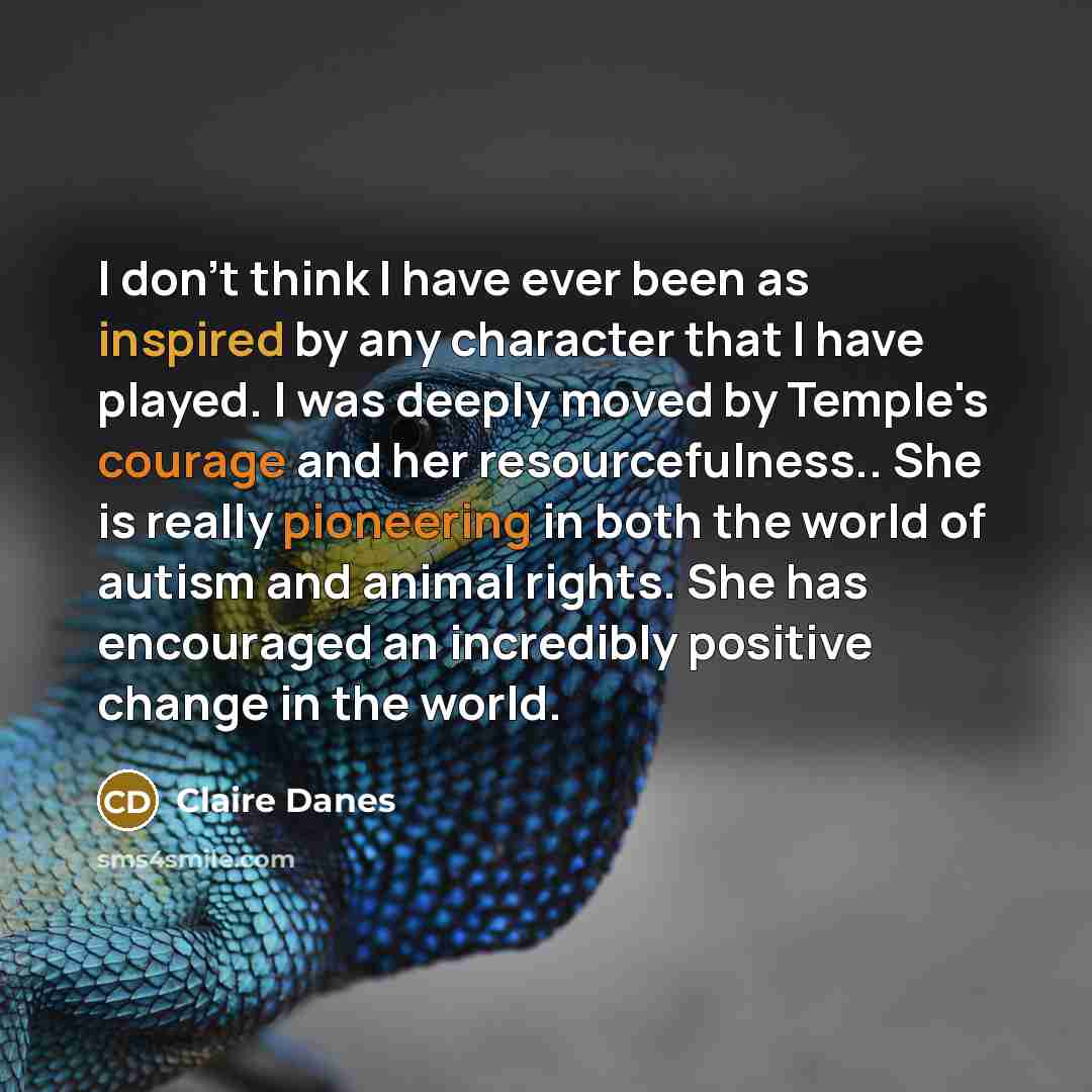 “I don't think I have ever been as inspired by any character that I have played. I was deeply moved by Temple's courage and her resourcefulness.. She is really pioneering in both the world of autism and animal rights. She has encouraged an incredibly positive change in the world.” quote by Claire Danes