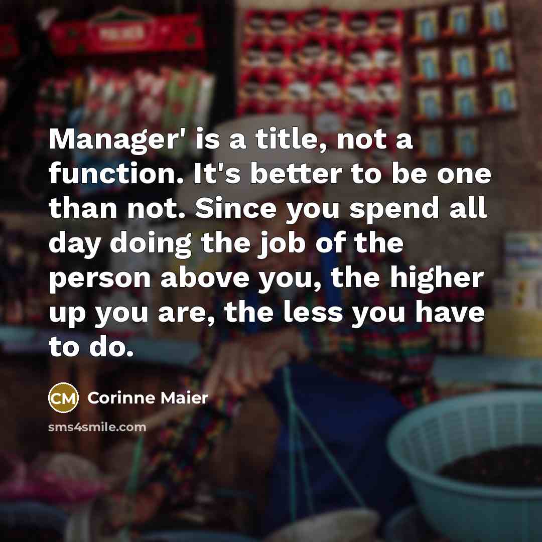 “Manager' is a title, not a function. It's better to be one than not. Since you spend all day doing the job of the person above you, the higher up you are, the less you have to do.” quote by Corinne Maier