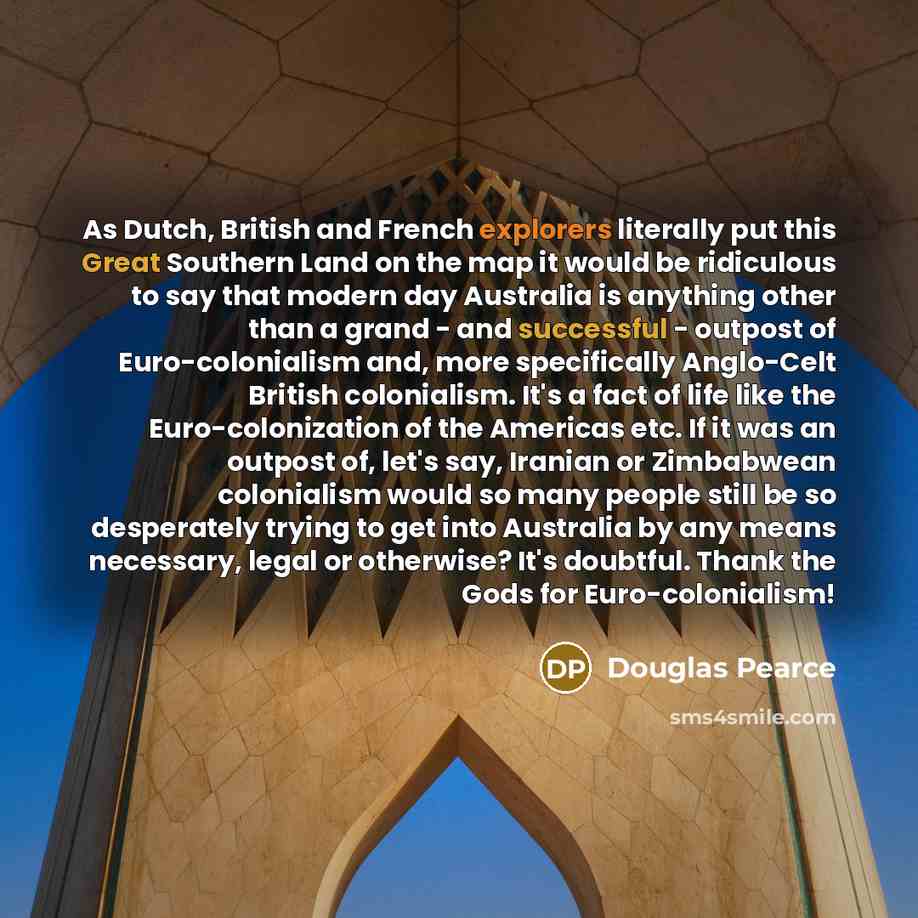 “As Dutch, British and French explorers literally put this Great Southern Land on the map it would be ridiculous to say that modern day Australia is anything other than a grand - and successful - outpost of Euro-colonialism and, more specifically Anglo-Celt British colonialism. It's a fact of life…” quote by Douglas Pearce