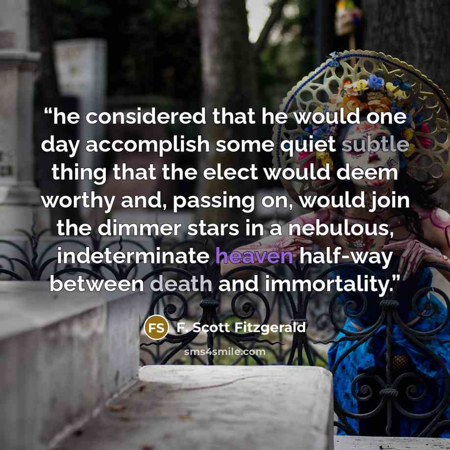 “he considered that he would one day accomplish some quiet subtle thing that the elect would deem worthy and, passing on, would join the dimmer stars in a nebulous, indeterminate heaven half-way between death and immortality.” quote by F. Scott Fitzgerald