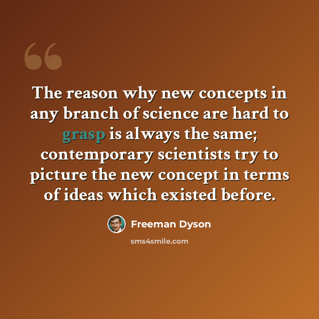 “The reason why new concepts in any branch of science are hard to grasp is always the same; contemporary scientists try to picture the new concept in terms of ideas which existed before.” quote by Freeman Dyson