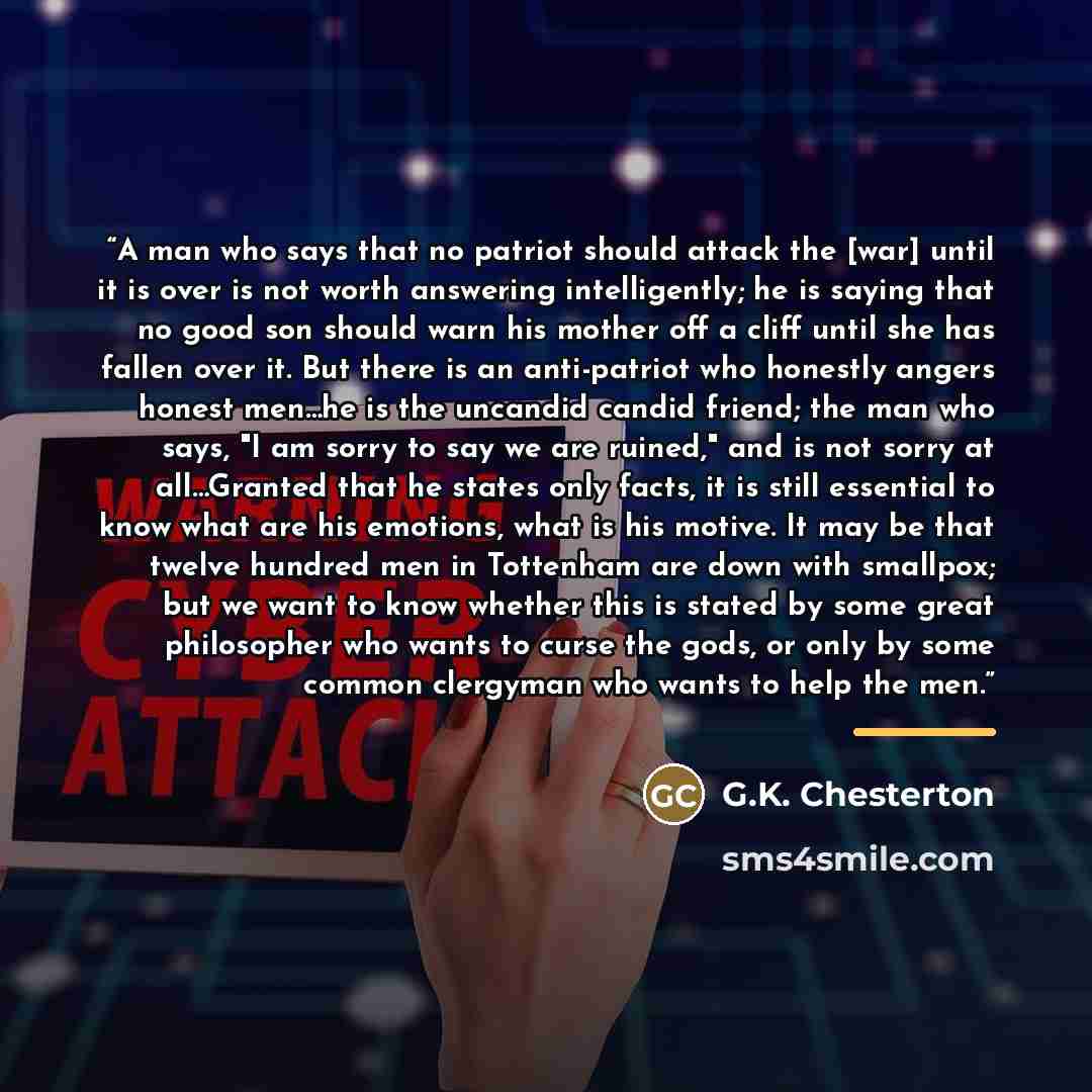 “A man who says that no patriot should attack the [war] until it is over is not worth answering intelligently; he is saying that no good son should warn his mother off a cliff until she has fallen over it. But there is an anti-patriot who honestly angers honest men…he is the uncandid candid friend…” quote by G.K. Chesterton