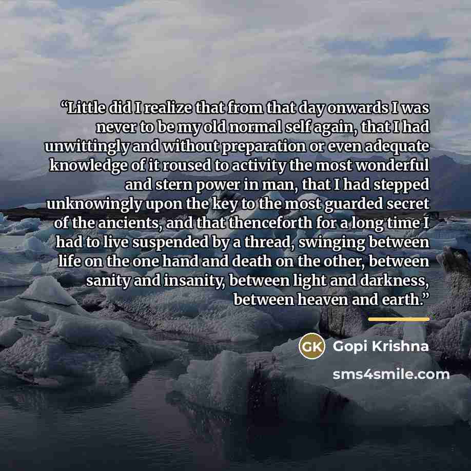 “Little did I realize that from that day onwards I was never to be my old normal self again, that I had unwittingly and without preparation or even adequate knowledge of it roused to activity the most wonderful and stern power in man, that I had stepped unknowingly upon the key to the most guarded…” quote by Gopi Krishna