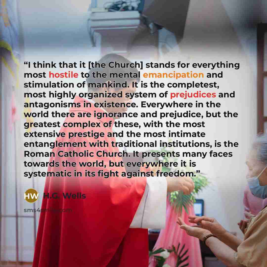 “I think that it [the Church] stands for everything most hostile to the mental emancipation and stimulation of mankind. It is the completest, most highly organized system of prejudices and antagonisms in existence. Everywhere in the world there are ignorance and prejudice, but the greatest complex…” quote by H.G. Wells
