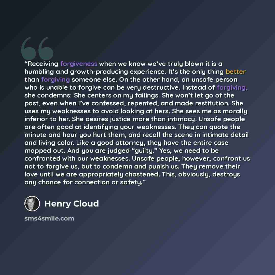 “Receiving forgiveness when we know we’ve truly blown it is a humbling and growth-producing experience. It’s the only thing better than forgiving someone else. On the other hand, an unsafe person who is unable to forgive can be very destructive. Instead of forgiving, she condemns: She centers on my…” quote by Henry Cloud