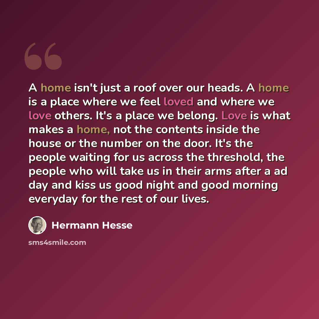 “A home isn't just a roof over our heads. A home is a place where we feel loved and where we love others. It's a place we belong. Love is what makes a home, not the contents inside the house or the number on the door. It's the people waiting for us across the threshold, the people who will take us…” quote by Hermann Hesse