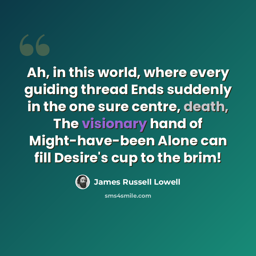 “Ah, in this world, where every guiding thread Ends suddenly in the one sure centre, death, The visionary hand of Might-have-been Alone can fill Desire's cup to the brim!” quote by James Russell Lowell