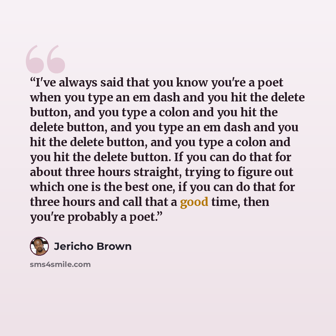 “I've always said that you know you're a poet when you type an em dash and you hit the delete button, and you type a colon and you hit the delete button, and you type an em dash and you hit the delete button, and you type a colon and you hit the delete button. If you can do that for about three…” quote by Jericho Brown