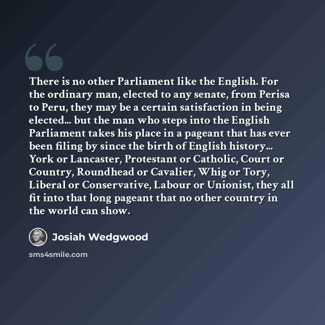 “There is no other Parliament like the English. For the ordinary man, elected to any senate, from Perisa to Peru, they may be a certain satisfaction in being elected... but the man who steps into the English Parliament takes his place in a pageant that has ever been filing by since the birth of…” quote by Josiah Wedgwood