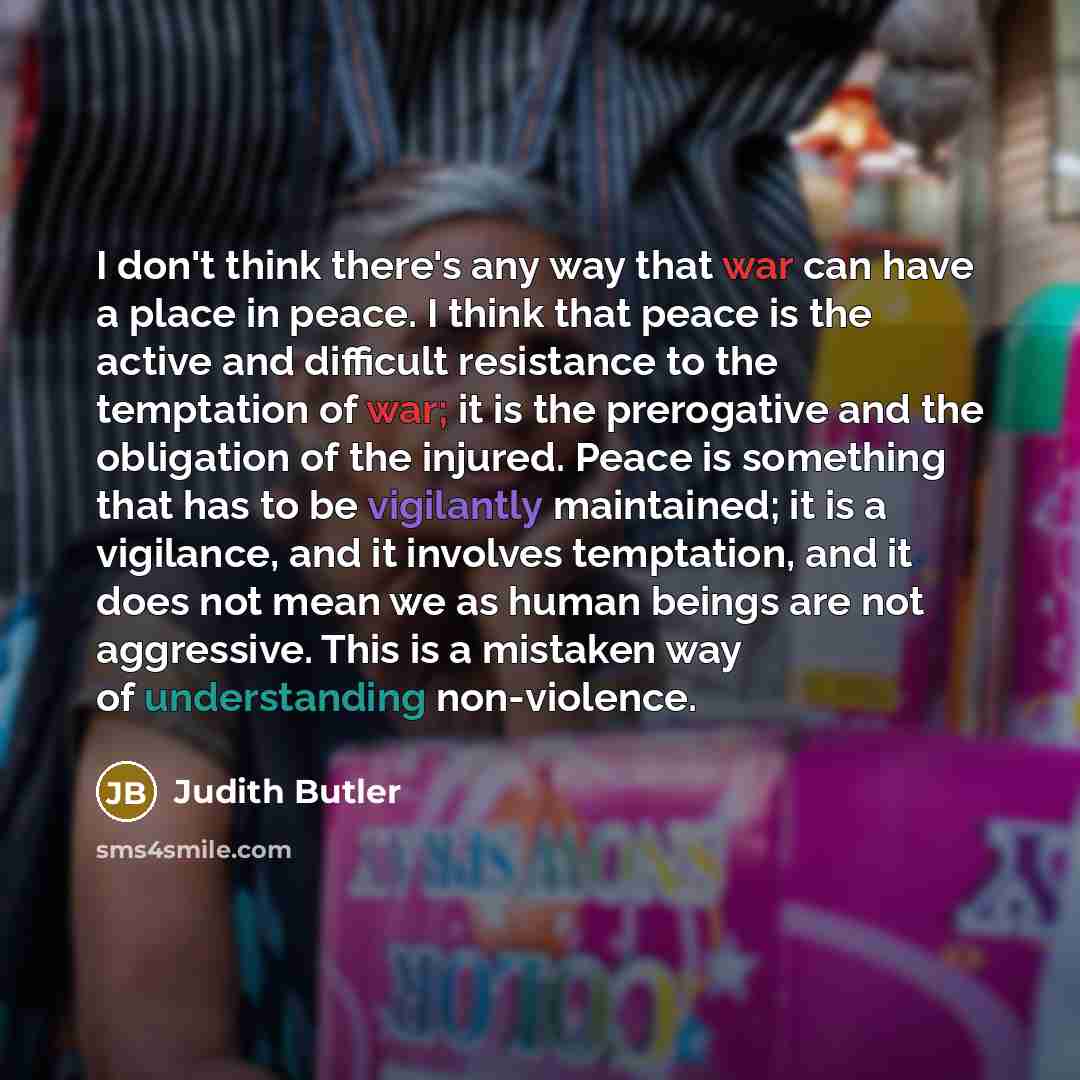 “I don't think there's any way that war can have a place in peace. I think that peace is the active and difficult resistance to the temptation of war; it is the prerogative and the obligation of the injured. Peace is something that has to be vigilantly maintained; it is a vigilance, and it involves…” quote by Judith Butler