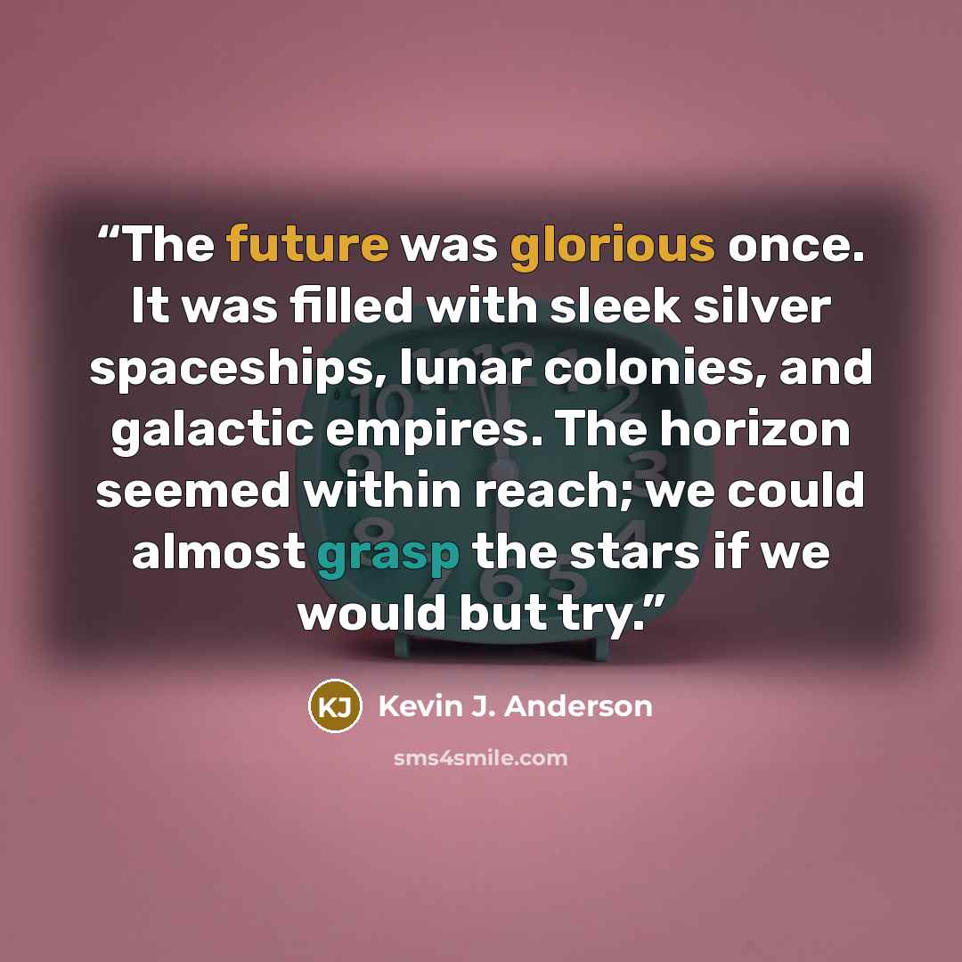 “The future was glorious once. It was filled with sleek silver spaceships, lunar colonies, and galactic empires. The horizon seemed within reach; we could almost grasp the stars if we would but try.” quote by Kevin J. Anderson