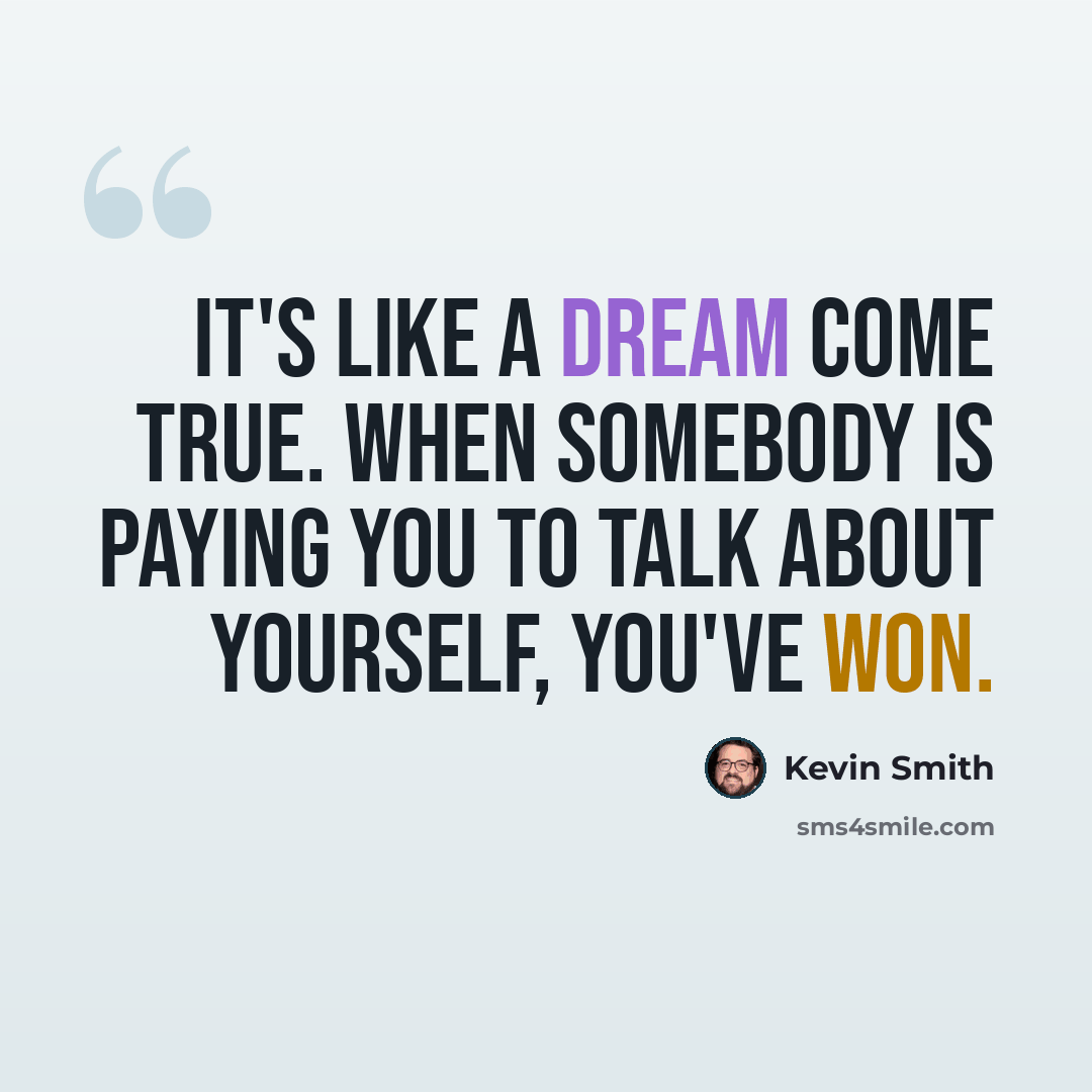 “It's like a dream come true. When somebody is paying you to talk about yourself, you've won.” quote by Kevin Smith