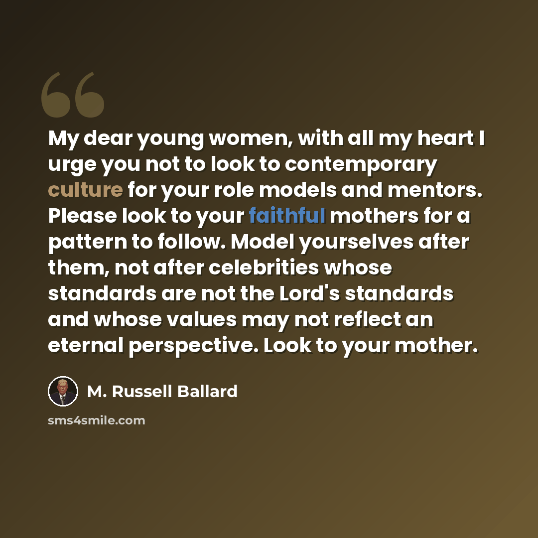 “My dear young women, with all my heart I urge you not to look to contemporary culture for your role models and mentors. Please look to your faithful mothers for a pattern to follow. Model yourselves after them, not after celebrities whose standards are not the Lord's standards and whose values may…” quote by M. Russell Ballard