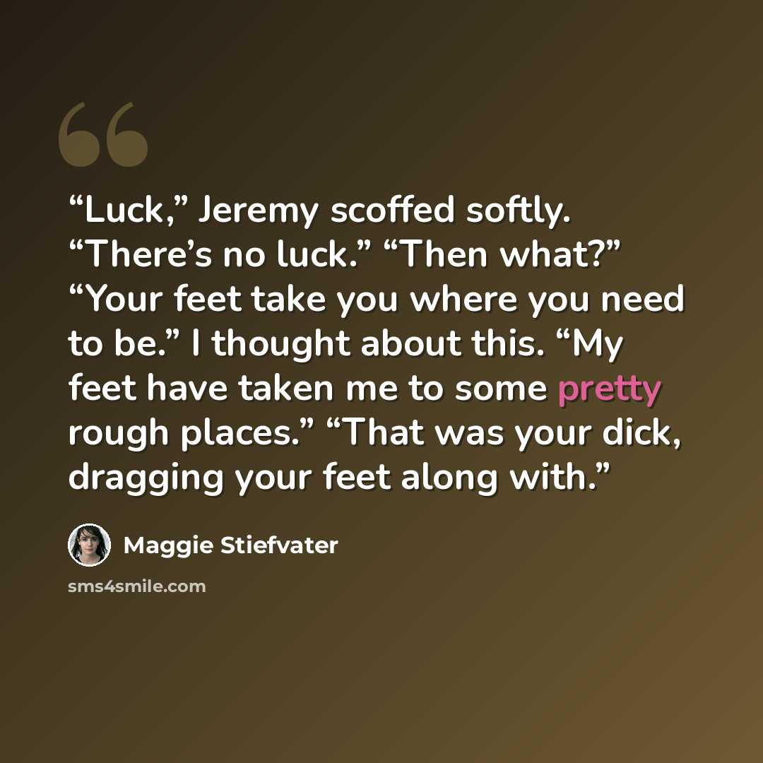 “Luck,” Jeremy scoffed softly. “There’s no luck.” “Then what?” “Your feet take you where you need to be.” I thought about this. “My feet have taken me to some pretty rough places.” “That was your dick, dragging your feet along with.” quote by Maggie Stiefvater