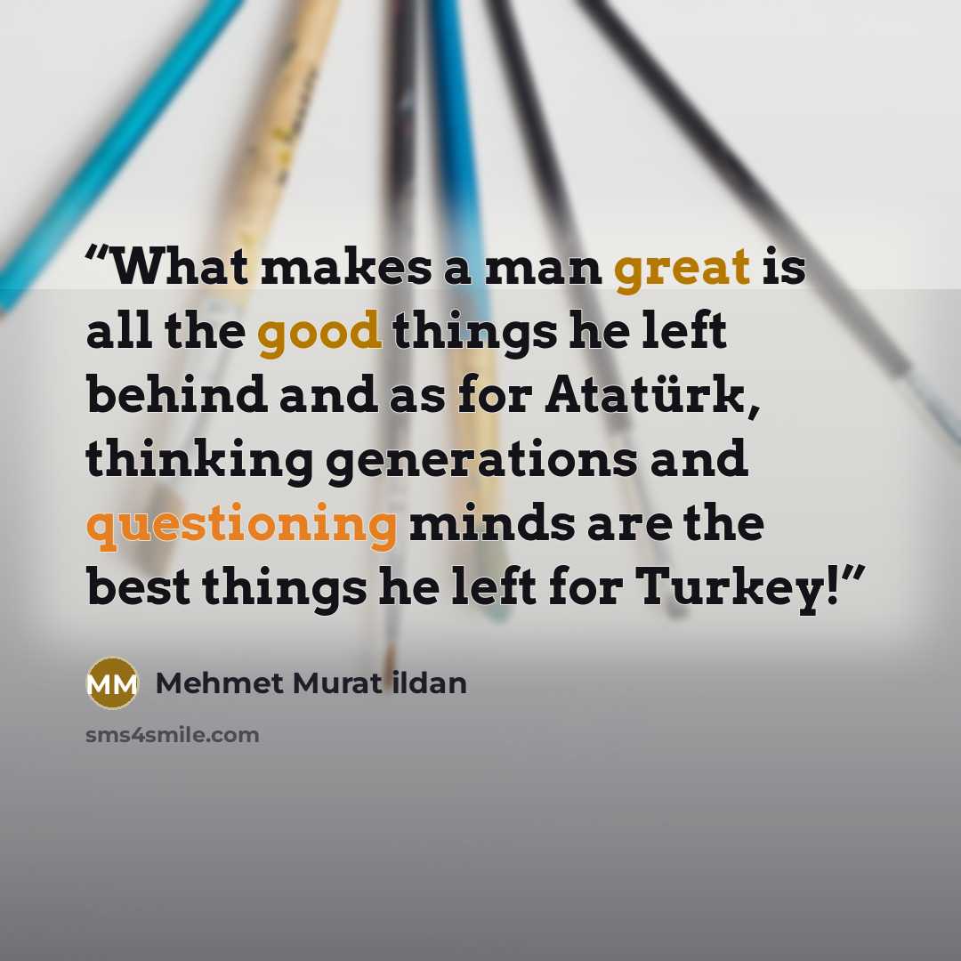 “What makes a man great is all the good things he left behind and as for Atatürk, thinking generations and questioning minds are the best things he left for Turkey!” quote by Mehmet Murat ildan