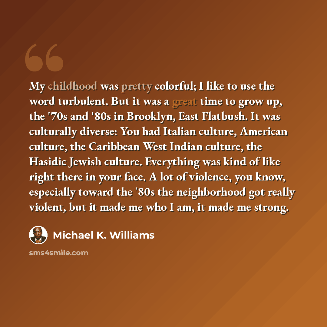 “My childhood was pretty colorful; I like to use the word turbulent. But it was a great time to grow up, the '70s and '80s in Brooklyn, East Flatbush. It was culturally diverse: You had Italian culture, American culture, the Caribbean West Indian culture, the Hasidic Jewish culture. Everything was…” quote by Michael K. Williams