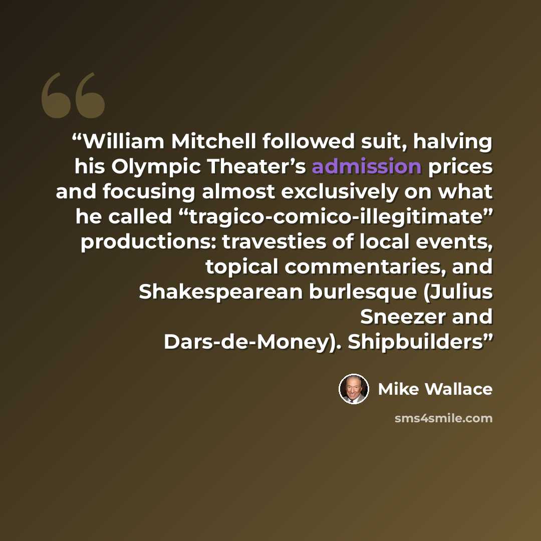 “William Mitchell followed suit, halving his Olympic Theater’s admission prices and focusing almost exclusively on what he called “tragico-comico-illegitimate” productions: travesties of local events, topical commentaries, and Shakespearean burlesque (Julius Sneezer and Dars-de-Money). Shipbuilders” quote by Mike Wallace