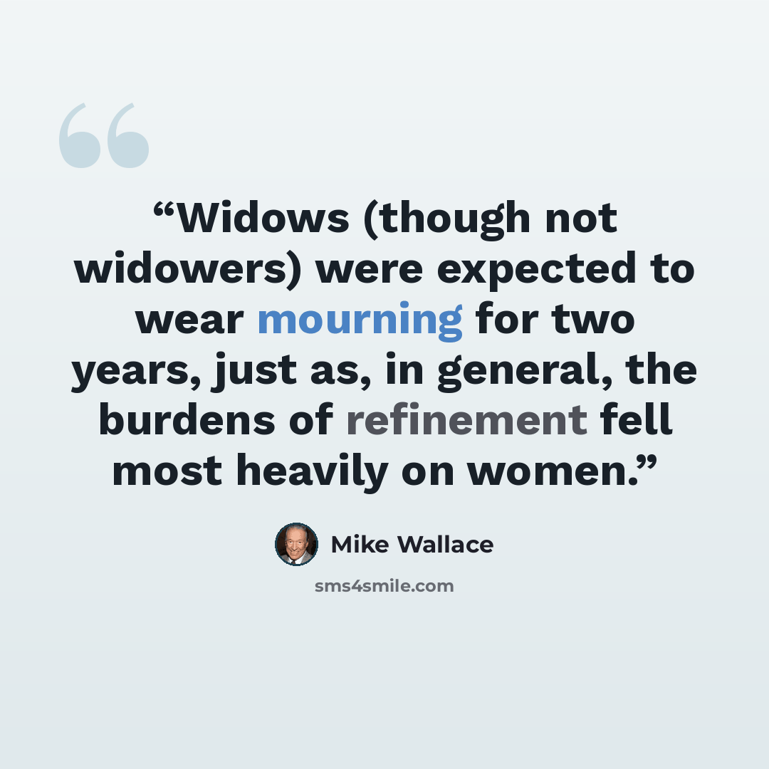“Widows (though not widowers) were expected to wear mourning for two years, just as, in general, the burdens of refinement fell most heavily on women.” quote by Mike Wallace