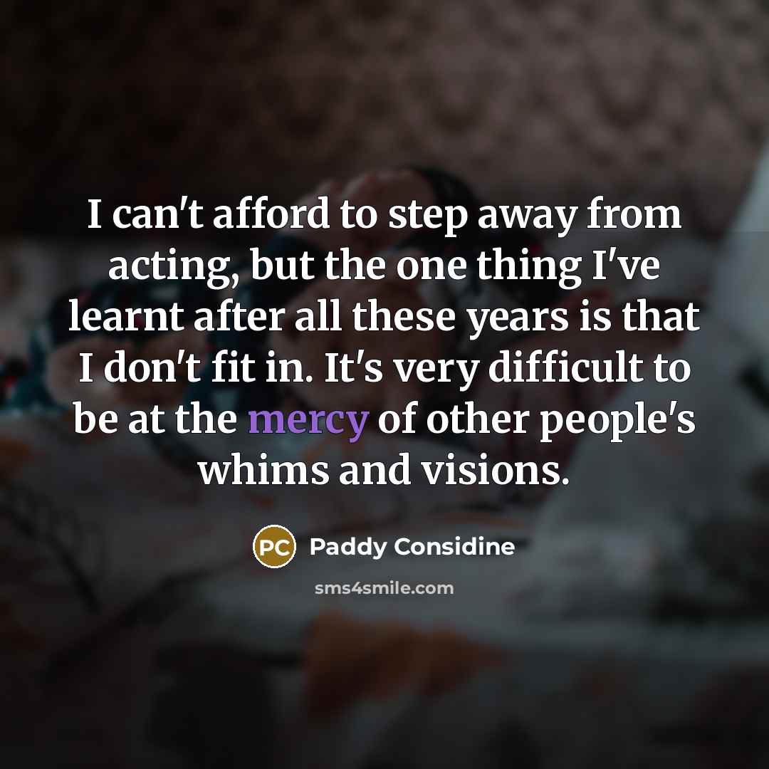 “I can't afford to step away from acting, but the one thing I've learnt after all these years is that I don't fit in. It's very difficult to be at the mercy of other people's whims and visions.” quote by Paddy Considine