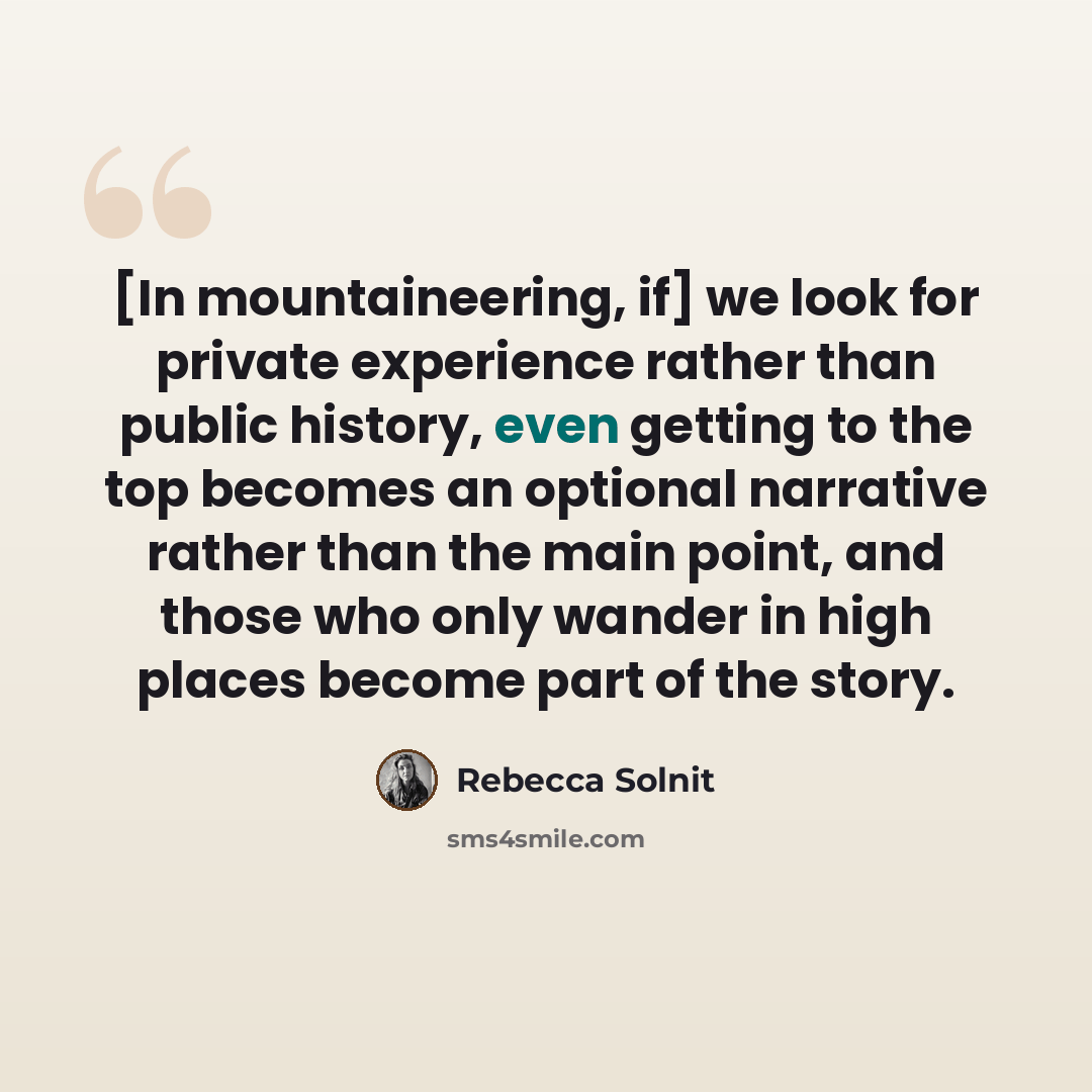 “[In mountaineering, if] we look for private experience rather than public history, even getting to the top becomes an optional narrative rather than the main point, and those who only wander in high places become part of the story.” quote by Rebecca Solnit