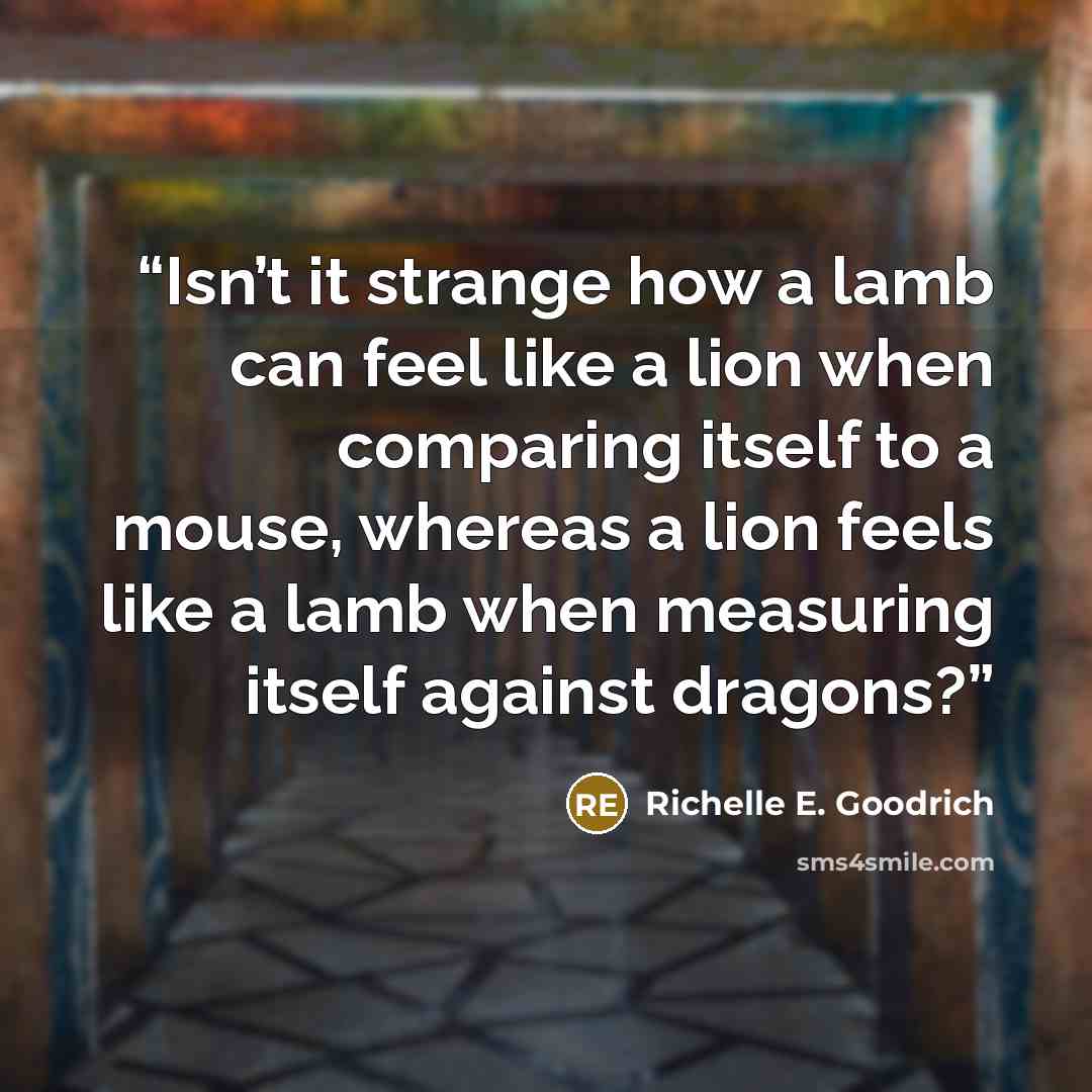 “Isn’t it strange how a lamb can feel like a lion when comparing itself to a mouse, whereas a lion feels like a lamb when measuring itself against dragons?” quote by Richelle E. Goodrich