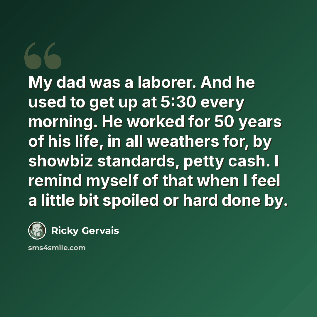 “My dad was a laborer. And he used to get up at 5:30 every morning. He worked for 50 years of his life, in all weathers for, by showbiz standards, petty cash. I remind myself of that when I feel a little bit spoiled or hard done by.” quote by Ricky Gervais